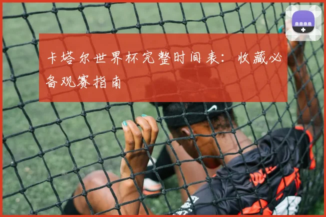 卡塔尔世界杯完整时间表：收藏必备观赛指南