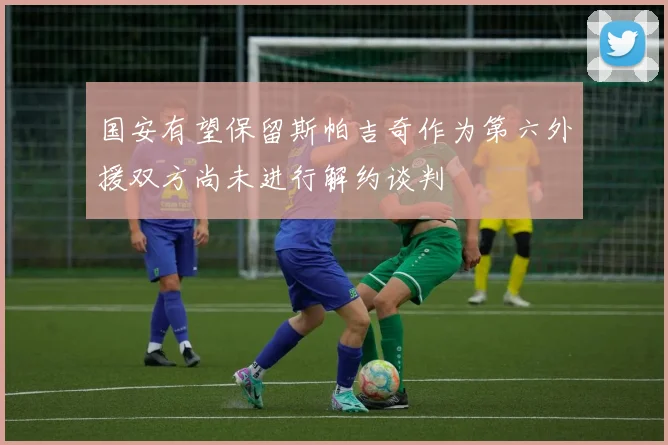 国安有望保留斯帕吉奇作为第六外援双方尚未进行解约谈判