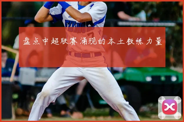 盘点中超联赛涌现的本土教练力量