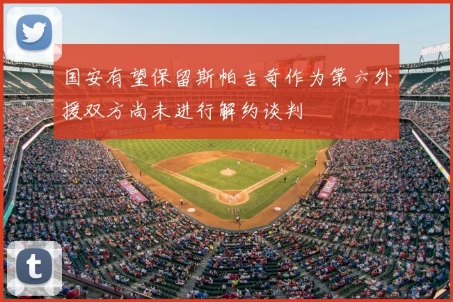 国安有望保留斯帕吉奇作为第六外援双方尚未进行解约谈判