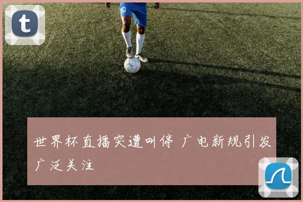 世界杯直播突遭叫停 广电新规引发广泛关注