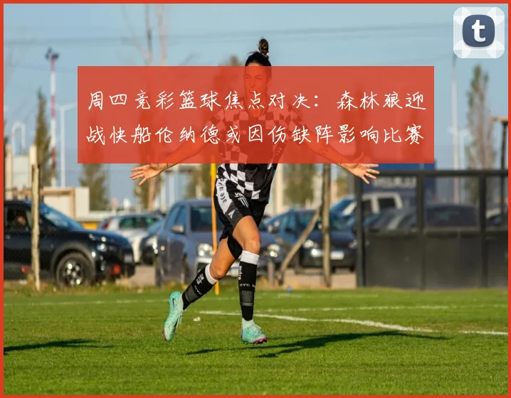 周四竞彩篮球焦点对决：森林狼迎战快船伦纳德或因伤缺阵影响比赛走势