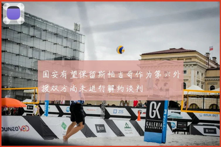 国安有望保留斯帕吉奇作为第六外援双方尚未进行解约谈判