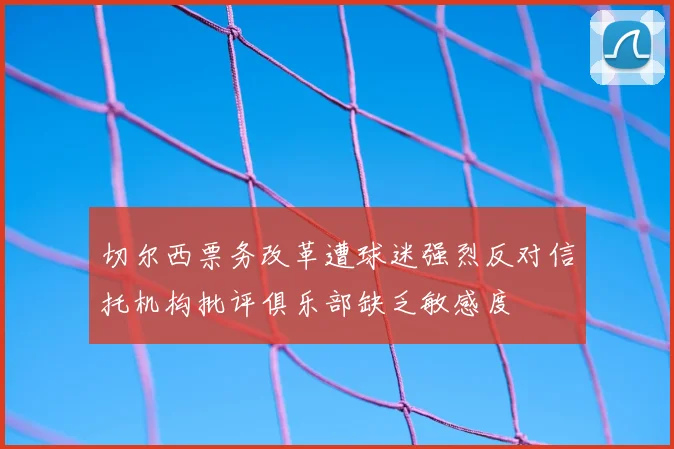 切尔西票务改革遭球迷强烈反对信托机构批评俱乐部缺乏敏感度