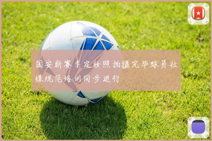 国安新赛季定妆照拍摄完毕球员社媒规范培训同步进行