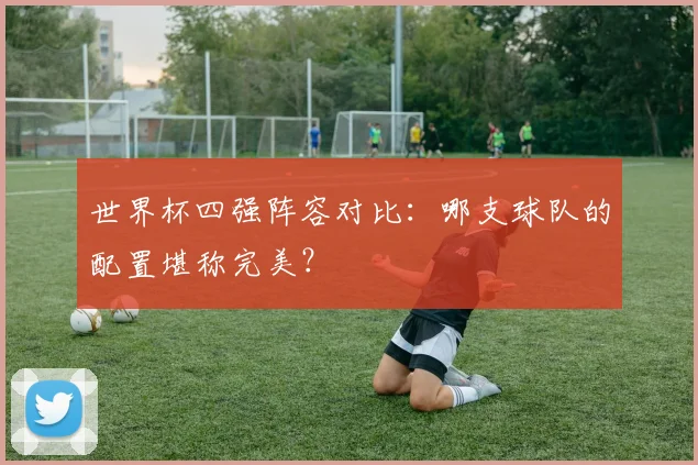 世界杯四强阵容对比：哪支球队的配置堪称完美？