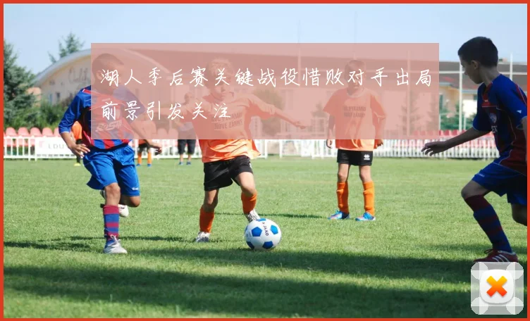 湖人季后赛关键战役惜败对手出局前景引发关注