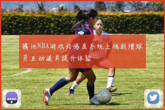 腾讯NBA游戏好感度系统上线新增球员互动道具提升体验