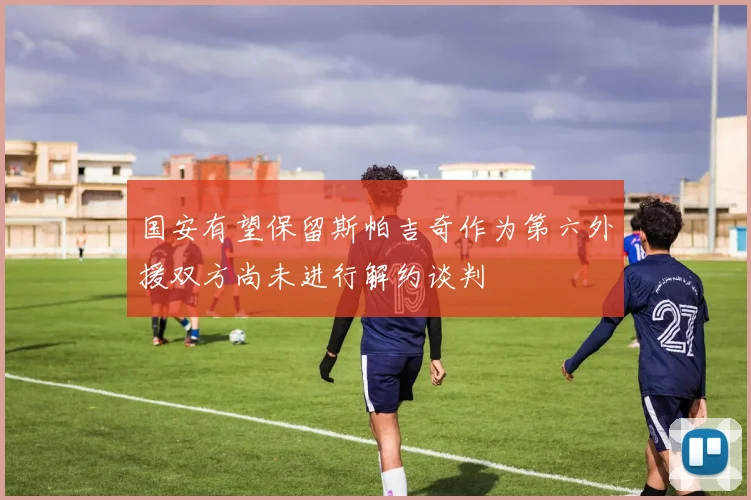 国安有望保留斯帕吉奇作为第六外援双方尚未进行解约谈判