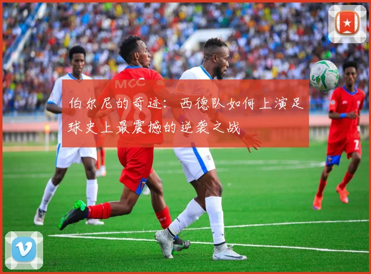 伯尔尼的奇迹:西德队如何上演足球史上最震撼的逆袭之战