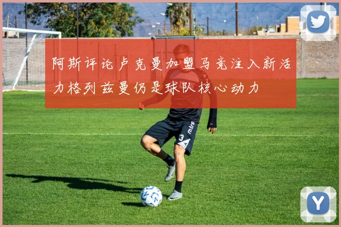 阿斯评论卢克曼加盟马竞注入新活力格列兹曼仍是球队核心动力