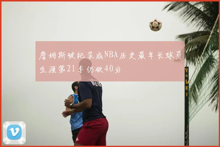 詹姆斯破纪录成NBA历史最年长球员生涯第21季仍砍40分
