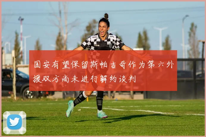 国安有望保留斯帕吉奇作为第六外援双方尚未进行解约谈判