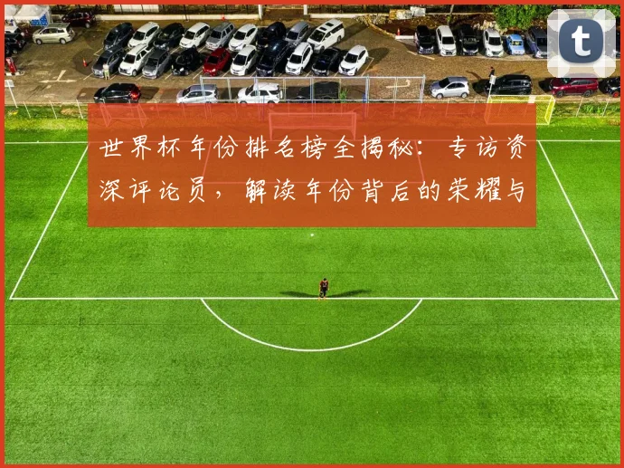 世界杯年份排名榜全揭秘:专访资深评论员,解读年份背后的荣耀与遗憾