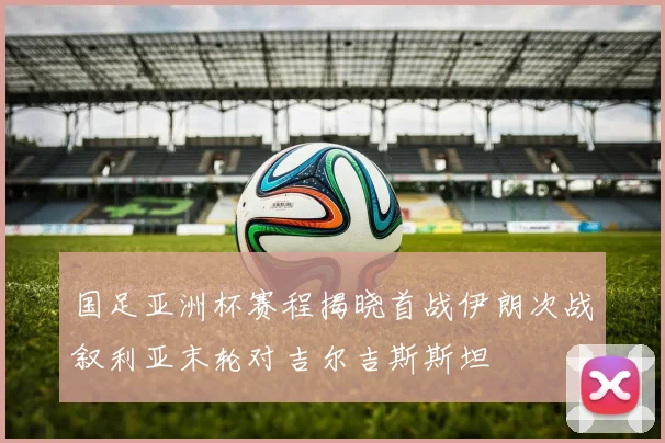 国足亚洲杯赛程揭晓首战伊朗次战叙利亚末轮对吉尔吉斯斯坦