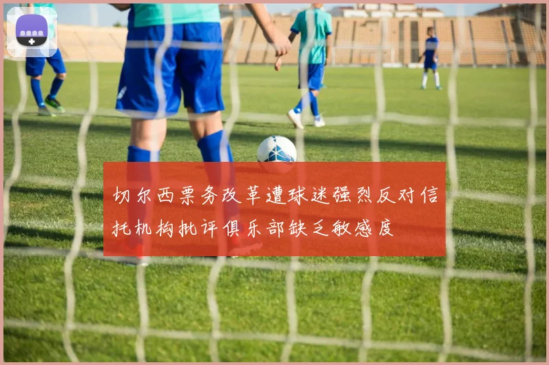 切尔西票务改革遭球迷强烈反对信托机构批评俱乐部缺乏敏感度