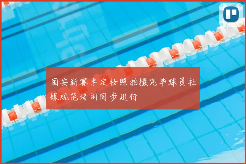 国安新赛季定妆照拍摄完毕球员社媒规范培训同步进行