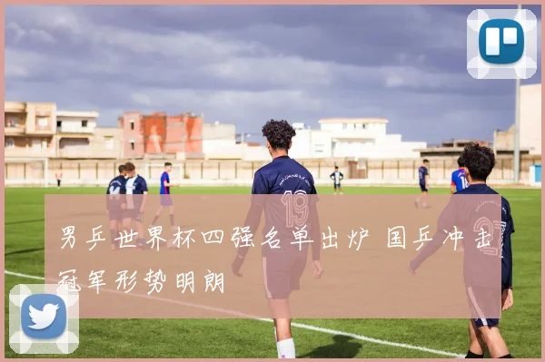 男乒世界杯四强名单出炉 国乒冲击冠军形势明朗