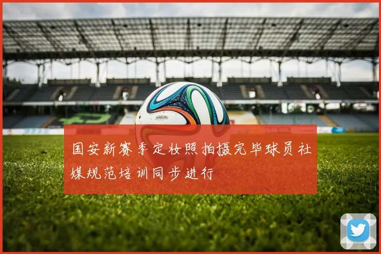 国安新赛季定妆照拍摄完毕球员社媒规范培训同步进行