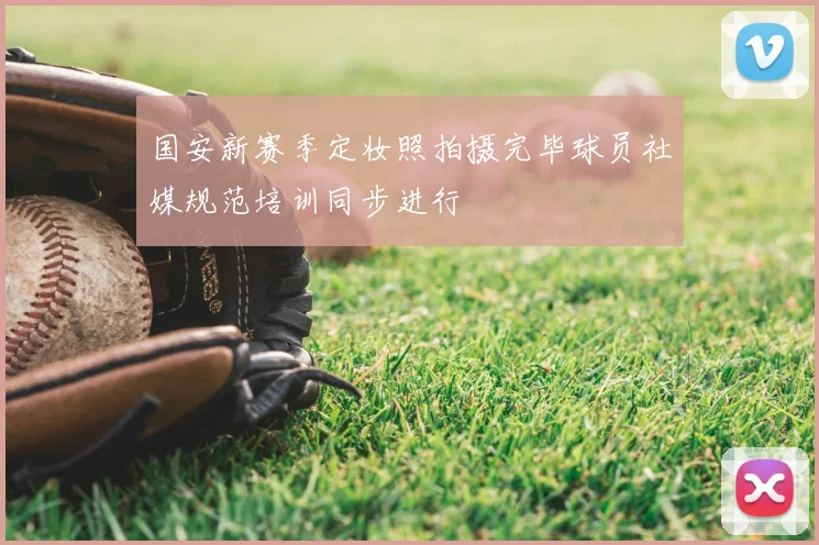 国安新赛季定妆照拍摄完毕球员社媒规范培训同步进行