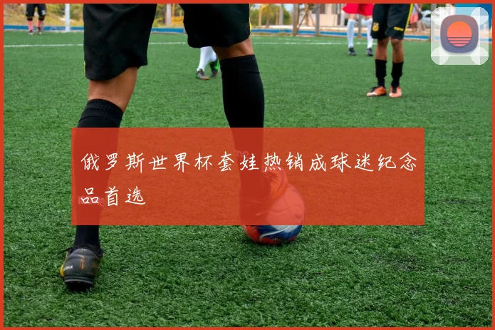 俄罗斯世界杯套娃热销成球迷纪念品首选