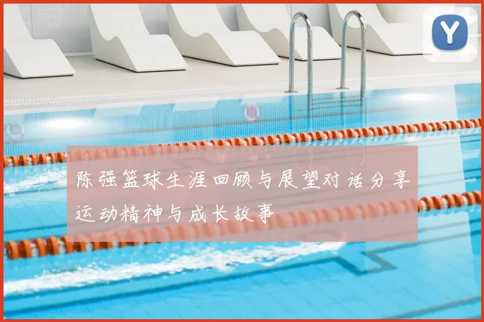陈强篮球生涯回顾与展望对话分享运动精神与成长故事