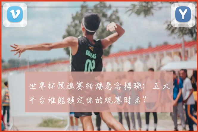 世界杯预选赛转播悬念揭晓：五大平台谁能锁定你的观赛时光？