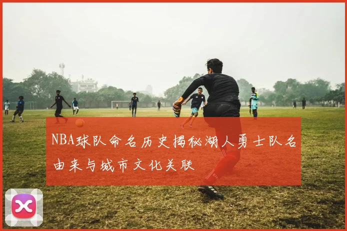 NBA球队命名历史揭秘湖人勇士队名由来与城市文化关联
