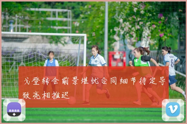 戈登转会前景堪忧合同细节待定导致亮相推迟