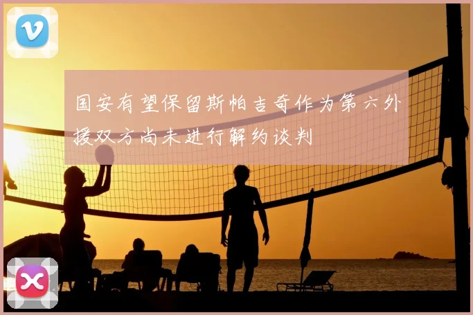 国安有望保留斯帕吉奇作为第六外援双方尚未进行解约谈判