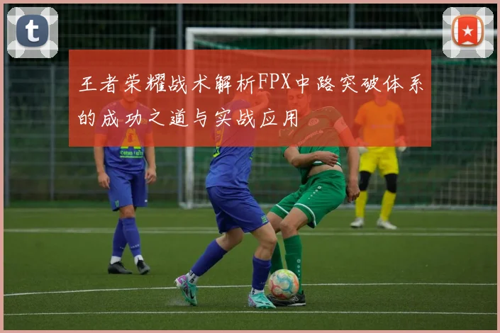 王者荣耀战术解析FPX中路突破体系的成功之道与实战应用