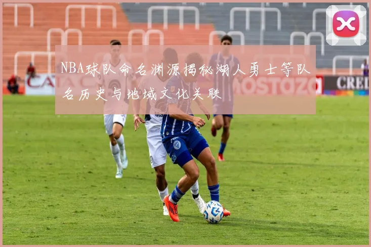 NBA球队命名渊源揭秘湖人勇士等队名历史与地域文化关联