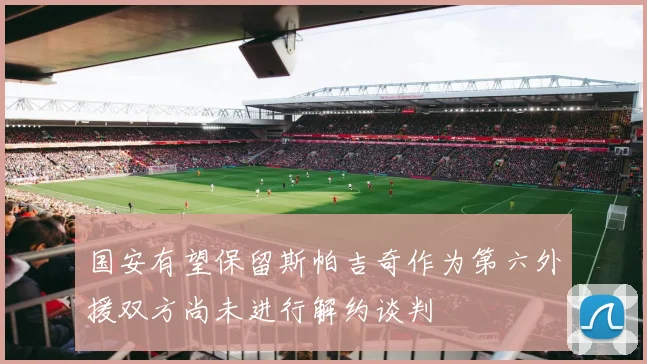 国安有望保留斯帕吉奇作为第六外援双方尚未进行解约谈判