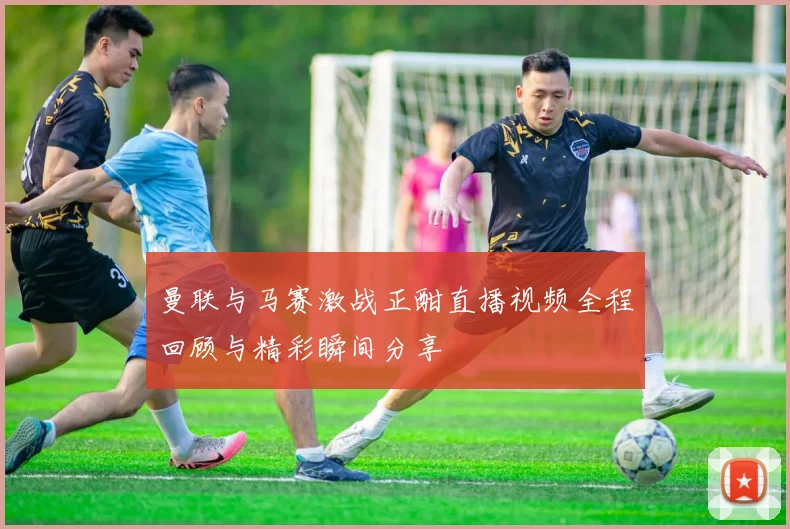 曼联与马赛激战正酣直播视频全程回顾与精彩瞬间分享