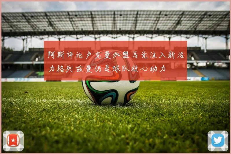 阿斯评论卢克曼加盟马竞注入新活力格列兹曼仍是球队核心动力