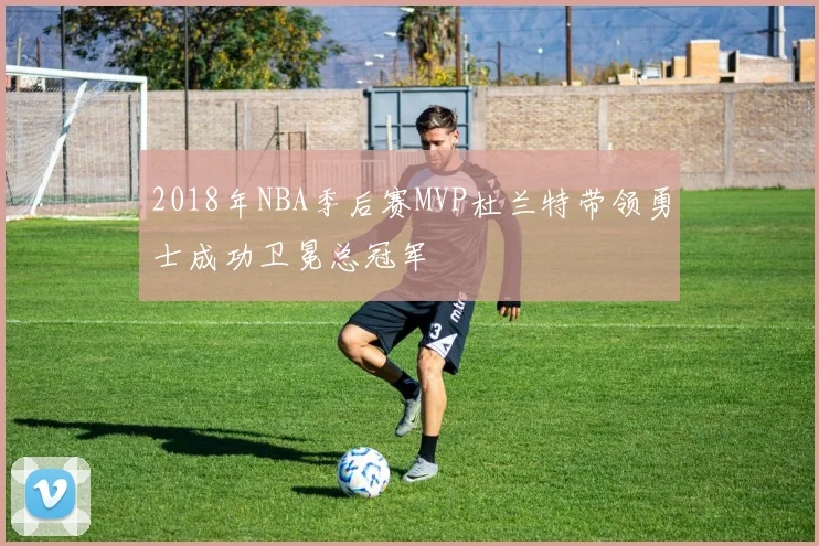 2018年NBA季后赛MVP杜兰特带领勇士成功卫冕总冠军