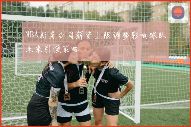 NBA新秀合同薪资上限调整影响球队未来引援策略