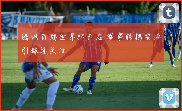 腾讯直播世界杯开启 赛事转播安排引球迷关注