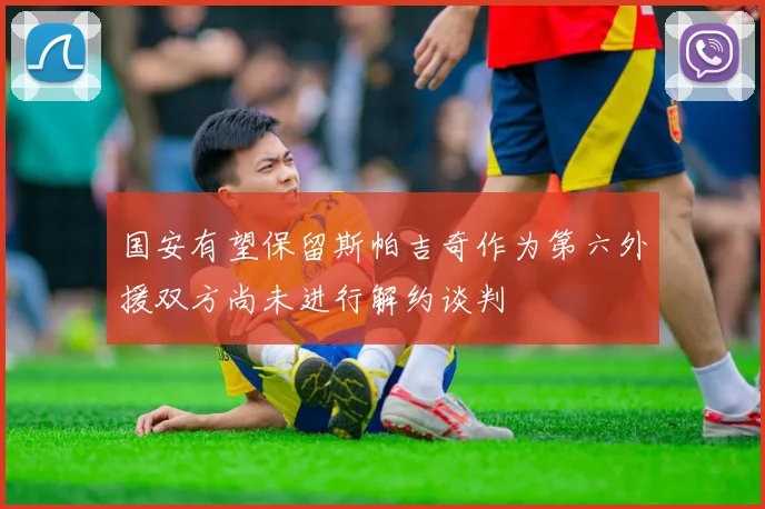 国安有望保留斯帕吉奇作为第六外援双方尚未进行解约谈判