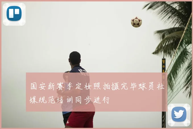 国安新赛季定妆照拍摄完毕球员社媒规范培训同步进行