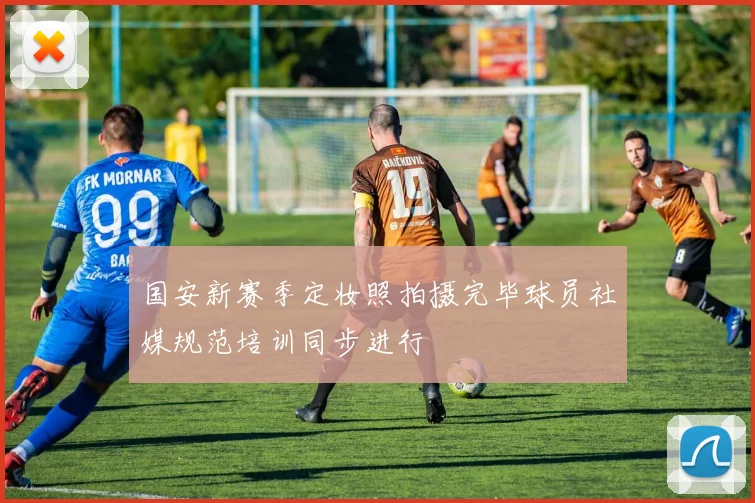 国安新赛季定妆照拍摄完毕球员社媒规范培训同步进行