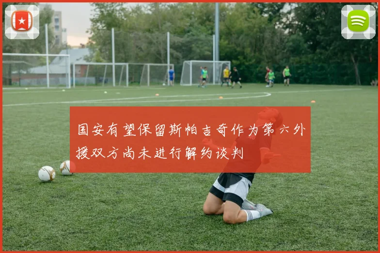 国安有望保留斯帕吉奇作为第六外援双方尚未进行解约谈判