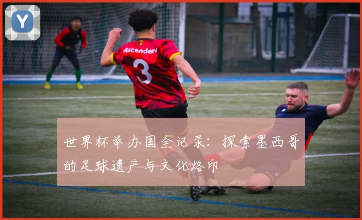 世界杯举办国全记录：探索墨西哥的足球遗产与文化烙印