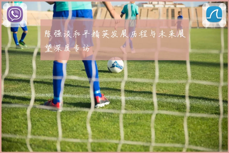 陈强谈和平精英发展历程与未来展望深度专访