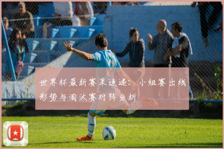 世界杯最新赛果速递：小组赛出线形势与淘汰赛对阵分析