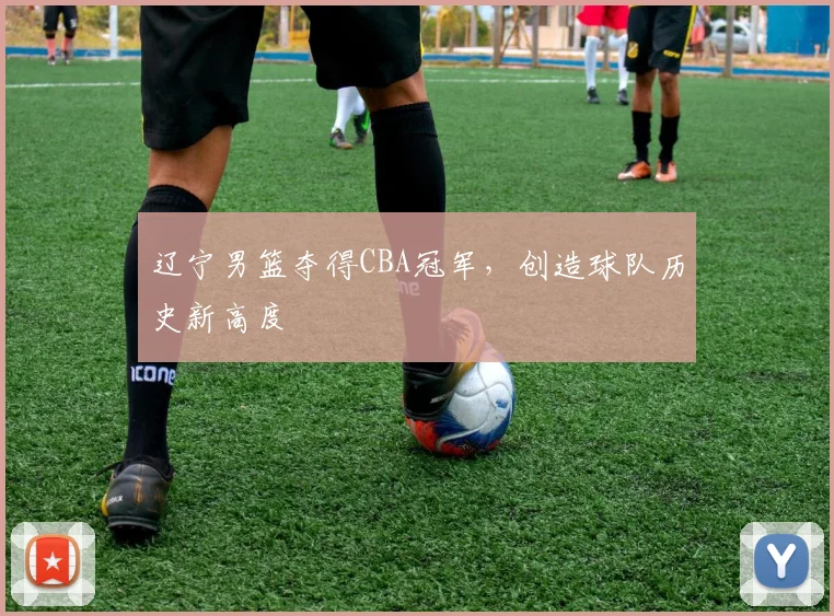 辽宁男篮夺得CBA冠军，创造球队历史新高度